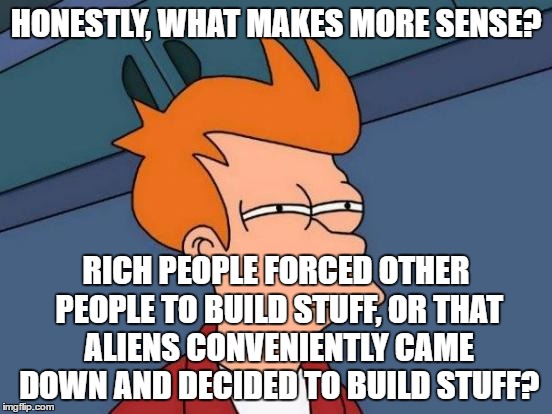 Futurama Fry Meme | HONESTLY, WHAT MAKES MORE SENSE? RICH PEOPLE FORCED OTHER PEOPLE TO BUILD STUFF, OR THAT ALIENS CONVENIENTLY CAME DOWN AND DECIDED TO BUILD  | image tagged in memes,futurama fry | made w/ Imgflip meme maker