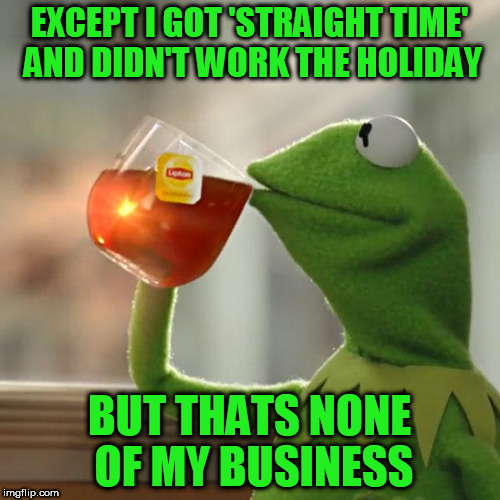 But That's None Of My Business Meme | EXCEPT I GOT 'STRAIGHT TIME' AND DIDN'T WORK THE HOLIDAY BUT THATS NONE OF MY BUSINESS | image tagged in memes,but thats none of my business,kermit the frog | made w/ Imgflip meme maker