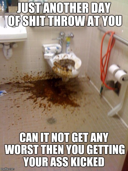 shit | JUST ANOTHER DAY OF SHIT THROW AT YOU; CAN IT NOT GET ANY WORST THEN YOU GETTING YOUR ASS KICKED | image tagged in shit | made w/ Imgflip meme maker