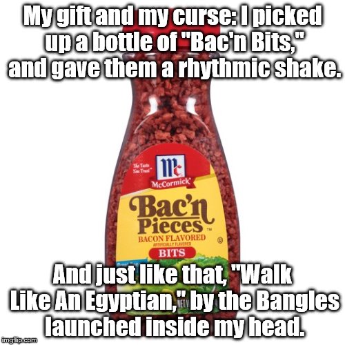 My gift and curse 2: Egyptian Bac'n bits | My gift and my curse: I picked up a bottle of "Bac'n Bits," and gave them a rhythmic shake. And just like that, "Walk Like An Egyptian," by the Bangles launched inside my head. | image tagged in bacon | made w/ Imgflip meme maker