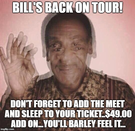 Bill is Back! |  BILL'S BACK ON TOUR! DON'T FORGET TO ADD THE MEET AND SLEEP TO YOUR TICKET..$49.00 ADD ON...YOU'LL BARLEY FEEL IT... | image tagged in bill cosby qqlude | made w/ Imgflip meme maker