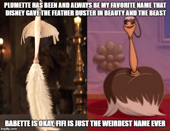 PLUMETTE HAS BEEN AND ALWAYS BE MY FAVORITE NAME THAT DISNEY GAVE THE FEATHER DUSTER IN BEAUTY AND THE BEAST; BABETTE IS OKAY, FIFI IS JUST THE WEIRDEST NAME EVER | image tagged in plumette and fifi beauty and the beast | made w/ Imgflip meme maker