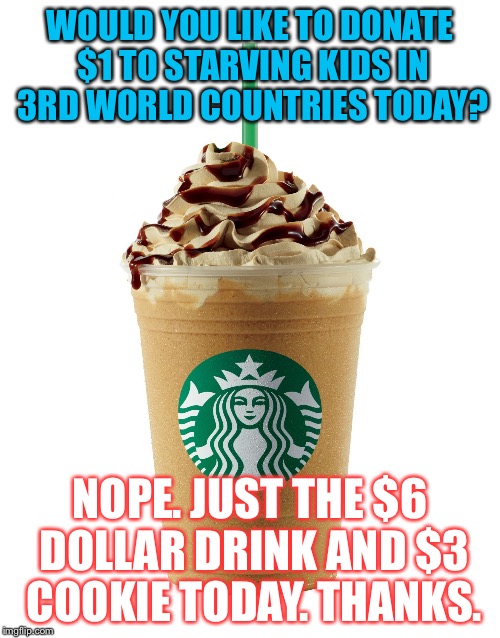 starbucks | WOULD YOU LIKE TO DONATE $1 TO STARVING KIDS IN 3RD WORLD COUNTRIES TODAY? NOPE. JUST THE $6 DOLLAR DRINK AND $3 COOKIE TODAY. THANKS. | image tagged in starbucks | made w/ Imgflip meme maker
