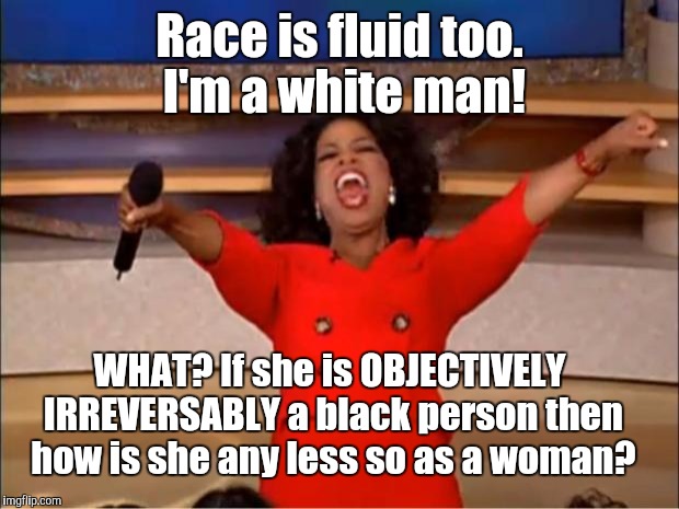 If the first part of what she (not in real life) says she is is crazy why not the second (also not irl)? | Race is fluid too. I'm a white man! WHAT? If she is OBJECTIVELY IRREVERSABLY a black person then how is she any less so as a woman? | image tagged in memes,oprah you get a,funny,race,gender,humor | made w/ Imgflip meme maker