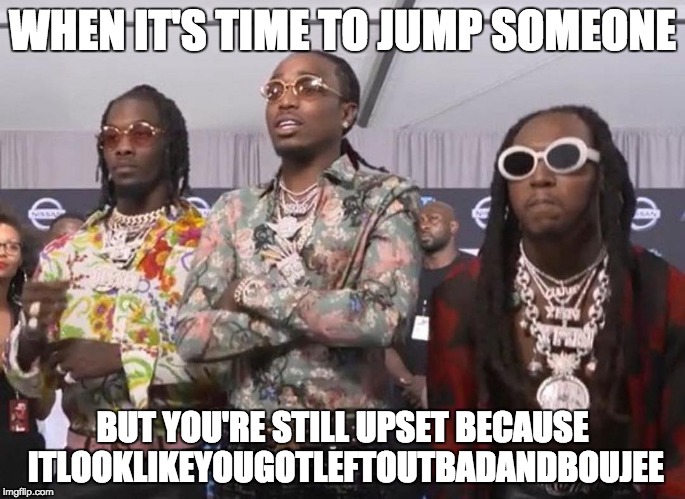 LeftOutBadAndBoujee | WHEN IT'S TIME TO JUMP SOMEONE; BUT YOU'RE STILL UPSET BECAUSE ITLOOKLIKEYOUGOTLEFTOUTBADANDBOUJEE | image tagged in migos beef,bad and boujee,migos,takeoff,beef,memes | made w/ Imgflip meme maker