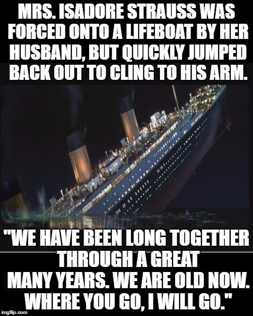 Sound familiar? | MRS. ISADORE STRAUSS WAS FORCED ONTO A LIFEBOAT BY HER HUSBAND, BUT QUICKLY JUMPED BACK OUT TO CLING TO HIS ARM. "WE HAVE BEEN LONG TOGETHER THROUGH A GREAT MANY YEARS. WE ARE OLD NOW. WHERE YOU GO, I WILL GO." | image tagged in memes,titanic sinking,narrow black strip background | made w/ Imgflip meme maker