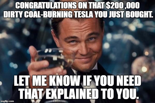 Tesla's plug into outlets that derive their electricity from coal power plants | CONGRATULATIONS ON THAT $200 ,000 DIRTY COAL-BURNING TESLA YOU JUST BOUGHT. LET ME KNOW IF YOU NEED THAT EXPLAINED TO YOU. | image tagged in memes,leonardo dicaprio cheers,environment,political correctness | made w/ Imgflip meme maker