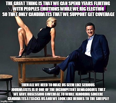 Mika and Joe | THE GREAT THING IS THAT WE CAN SPEND YEARS FLIRTING WITH PEOPLES EMOTIONS WHILE WE RIG ELECTION SO THAT ONLY CANDIDATES THAT WE SUPPORT GET COVERAGE; THEN ALL WE NEED TO MAKE US SEEM LIKE SERIOUS JOURNALISTS IS IF ONE OF THE INCOMPETENT DEMAGOGUES THAT WE GAVE OBSESSION COVERAGE TO WHILE IGNORING SINCERE CANDIDATES ATTACKS US AND WE LOOK LIKE HEROES TO THE SHEEPLE! | image tagged in mika and joe | made w/ Imgflip meme maker