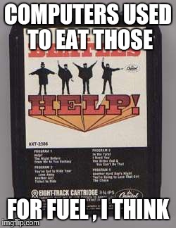 COMPUTERS USED TO EAT THOSE FOR FUEL , I THINK | image tagged in beatles 8-track tape | made w/ Imgflip meme maker
