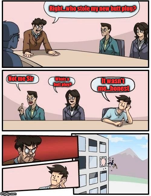 Boardroom Meeting Suggestion Meme | Right...who stole my new butt plug? Not me Sir; Whats a butt plug? It wasn't me...honest | image tagged in memes,boardroom meeting suggestion | made w/ Imgflip meme maker