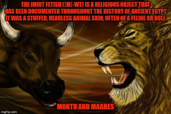 Montu and Maahes | THE IMIUT FETISH (ỈMỈ-WT) IS A RELIGIOUS OBJECT THAT HAS BEEN DOCUMENTED THROUGHOUT THE HISTORY OF ANCIENT EGYPT. IT WAS A STUFFED, HEADLESS ANIMAL SKIN, OFTEN OF A FELINE OR BULL. MONTU AND MAAHES | image tagged in a bull and a lion | made w/ Imgflip meme maker