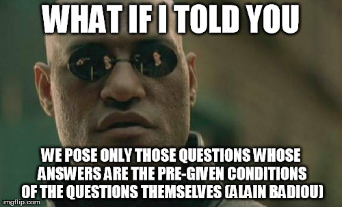 Matrix Morpheus | WHAT IF I TOLD YOU; WE POSE ONLY THOSE QUESTIONS WHOSE ANSWERS ARE THE PRE-GIVEN CONDITIONS OF THE QUESTIONS THEMSELVES
(ALAIN BADIOU) | image tagged in memes,matrix morpheus | made w/ Imgflip meme maker