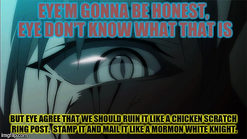 EYE'M GONNA BE HONEST, EYE DON'T KNOW WHAT THAT IS BUT EYE AGREE THAT WE SHOULD RUIN IT LIKE A CHICKEN SCRATCH RING POST.  STAMP IT AND MAIL | made w/ Imgflip meme maker