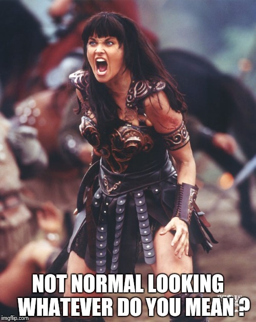 Xena is pissed | NOT NORMAL LOOKING  
WHATEVER DO YOU MEAN ? | image tagged in xena is pissed | made w/ Imgflip meme maker