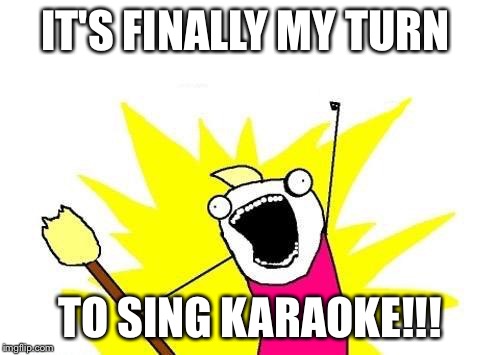 X All The Y Meme | IT'S FINALLY MY TURN; TO SING KARAOKE!!! | image tagged in memes,x all the y | made w/ Imgflip meme maker