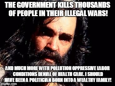 Charles Manson1 | THE GOVERNMENT KILLS THOUSANDS OF PEOPLE IN THEIR ILLEGAL WARS! AND MUCH MORE WITH POLLUTION OPPRESSIVE LABOR CONDITIONS DENIAL OF HEALTH CARE. I SHOULD HAVE BEEN A POLITICIAN BORN INTO A WEALTHY FAMILY! | image tagged in charles manson1 | made w/ Imgflip meme maker