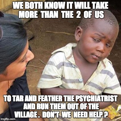 Third World Skeptical Kid Meme | WE BOTH KNOW IT WILL TAKE MORE  THAN  THE  2  OF  US; TO TAR AND FEATHER THE PSYCHIATRIST AND RUN THEM OUT OF THE VILLAGE .  DON'T  WE  NEED HELP ? | image tagged in memes,third world skeptical kid | made w/ Imgflip meme maker