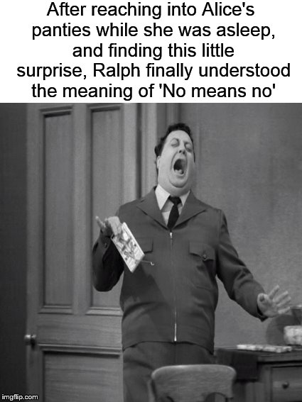 Meanwhile, at the Kramden residence.... | After reaching into Alice's panties while she was asleep, and finding this little surprise, Ralph finally understood the meaning of 'No means no' | image tagged in funny memes,honeymooners,ralph kramden,jackie gleason,dank memes | made w/ Imgflip meme maker