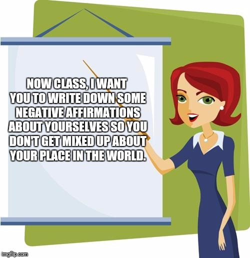 Teacher | NOW CLASS, I WANT YOU TO WRITE DOWN SOME NEGATIVE AFFIRMATIONS ABOUT YOURSELVES SO YOU DON'T GET MIXED UP ABOUT YOUR PLACE IN THE WORLD. | image tagged in teacher,memes | made w/ Imgflip meme maker