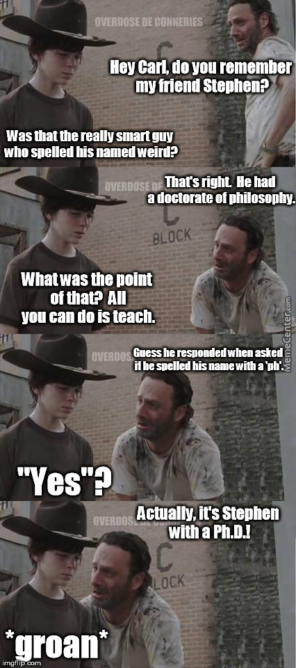 The value of an education. | Hey Carl, do you remember my friend Stephen? Was that the really smart guy who spelled his named weird? That's right.  He had a doctorate of philosophy. What was the point of that?  All you can do is teach. Guess he responded when asked if he spelled his name with a 'ph'. "Yes"? Actually, it's Stephen with a Ph.D.! *groan* | image tagged in rick carl,memes,meme | made w/ Imgflip meme maker