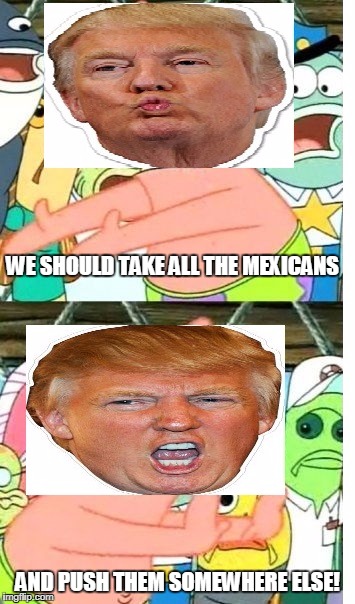 donald trump in a nutshell | WE SHOULD TAKE ALL THE MEXICANS; AND PUSH THEM SOMEWHERE ELSE! | image tagged in donald trump,put it somewhere else patrick | made w/ Imgflip meme maker