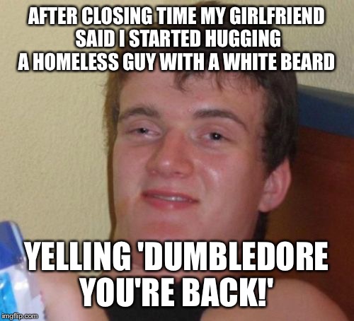 Might have been a bit tipsy last night  | AFTER CLOSING TIME MY GIRLFRIEND SAID I STARTED HUGGING A HOMELESS GUY WITH A WHITE BEARD; YELLING 'DUMBLEDORE YOU'RE BACK!' | image tagged in memes,10 guy,funny | made w/ Imgflip meme maker