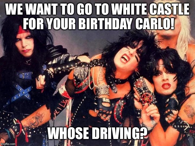 Motley Crue | WE WANT TO GO TO WHITE CASTLE FOR YOUR BIRTHDAY CARLO! WHOSE DRIVING? | image tagged in motley crue | made w/ Imgflip meme maker