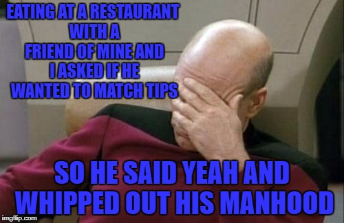 Captain Picard Facepalm Meme | EATING AT A RESTAURANT WITH A FRIEND OF MINE AND I ASKED IF HE WANTED TO MATCH TIPS; SO HE SAID YEAH AND WHIPPED OUT HIS MANHOOD | image tagged in memes,captain picard facepalm | made w/ Imgflip meme maker