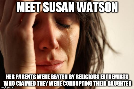 First World Problems | MEET SUSAN WATSON; HER PARENTS WERE BEATEN BY RELIGIOUS EXTREMISTS WHO CLAIMED THEY WERE CORRUPTING THEIR DAUGHTER | image tagged in memes,first world problems,religious,extremism,religious extremism,victims of religion | made w/ Imgflip meme maker