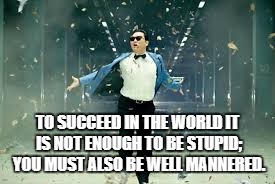 Psy Success | TO SUCCEED IN THE WORLD IT IS NOT ENOUGH TO BE STUPID; YOU MUST ALSO BE WELL MANNERED. | image tagged in psy success | made w/ Imgflip meme maker