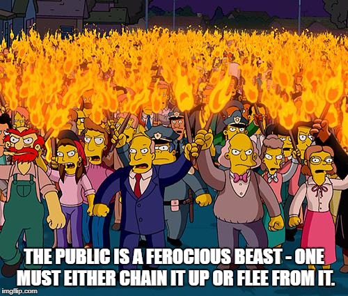 angry mob | THE PUBLIC IS A FEROCIOUS BEAST - ONE MUST EITHER CHAIN IT UP OR FLEE FROM IT. | image tagged in angry mob | made w/ Imgflip meme maker