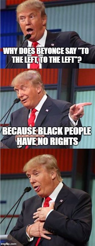 It's just a joke, please don't kill me. | WHY DOES BEYONCE SAY "TO THE LEFT, TO THE LEFT"? BECAUSE BLACK PEOPLE HAVE NO RIGHTS | image tagged in bad pun trump | made w/ Imgflip meme maker