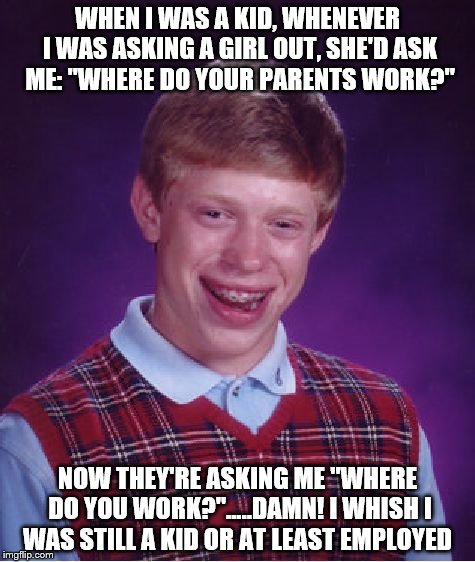 Bad Luck Brian | WHEN I WAS A KID, WHENEVER I WAS ASKING A GIRL OUT, SHE'D ASK ME: "WHERE DO YOUR PARENTS WORK?"; NOW THEY'RE ASKING ME "WHERE DO YOU WORK?".....DAMN! I WHISH I WAS STILL A KID OR AT LEAST EMPLOYED | image tagged in memes,bad luck brian | made w/ Imgflip meme maker