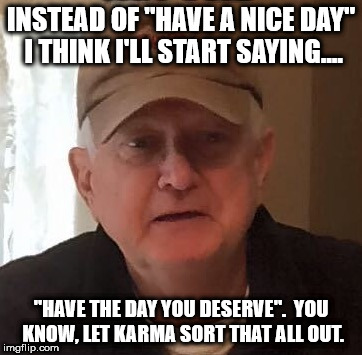 INSTEAD OF "HAVE A NICE DAY" I THINK I'LL START SAYING.... "HAVE THE DAY YOU DESERVE".  YOU KNOW, LET KARMA SORT THAT ALL OUT. | made w/ Imgflip meme maker