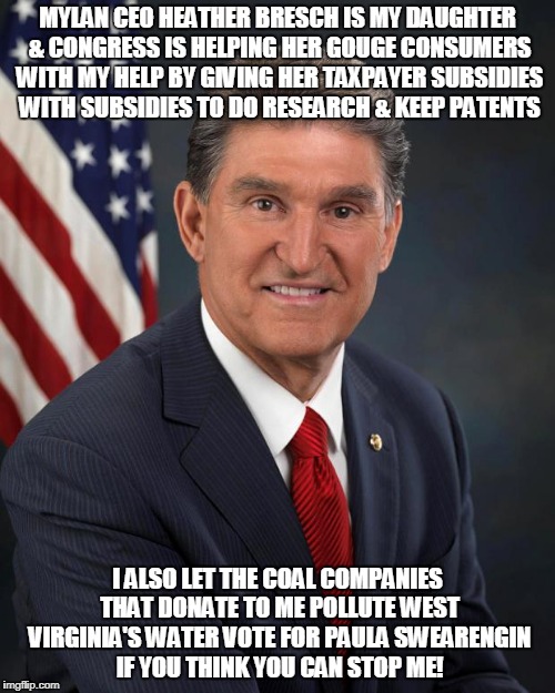 Sen. Joe Manchin | MYLAN CEO HEATHER BRESCH IS MY DAUGHTER & CONGRESS IS HELPING HER GOUGE CONSUMERS WITH MY HELP BY GIVING HER TAXPAYER SUBSIDIES WITH SUBSIDIES TO DO RESEARCH & KEEP PATENTS; I ALSO LET THE COAL COMPANIES THAT DONATE TO ME POLLUTE WEST VIRGINIA'S WATER VOTE FOR PAULA SWEARENGIN IF YOU THINK YOU CAN STOP ME! | image tagged in sen joe manchin | made w/ Imgflip meme maker