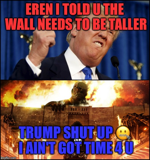 Donald Trump's wall VS. Attack on Titan | EREN I TOLD U THE WALL NEEDS TO BE TALLER; TRUMP SHUT UP 🤐 I AIN'T GOT TIME 4 U | image tagged in donald trump's wall vs attack on titan | made w/ Imgflip meme maker