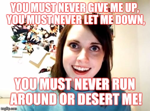 Overly Attached Girlfriend Meme | YOU MUST NEVER GIVE ME UP, YOU MUST NEVER LET ME DOWN, YOU MUST NEVER RUN AROUND OR DESERT ME! | image tagged in memes,overly attached girlfriend | made w/ Imgflip meme maker