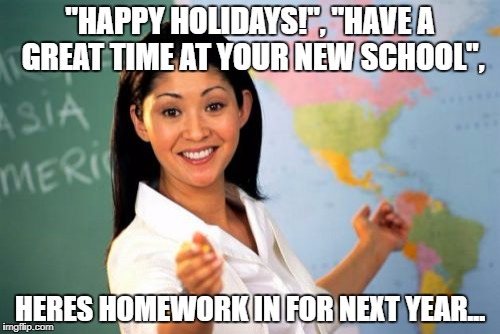Unhelpful High School Teacher Meme | "HAPPY HOLIDAYS!", "HAVE A GREAT TIME AT YOUR NEW SCHOOL", HERES HOMEWORK IN FOR NEXT YEAR... | image tagged in memes,unhelpful high school teacher | made w/ Imgflip meme maker
