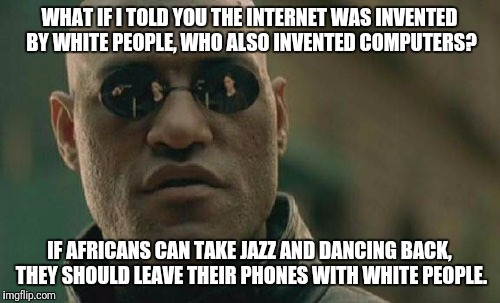 Cultural equality | WHAT IF I TOLD YOU THE INTERNET WAS INVENTED BY WHITE PEOPLE, WHO ALSO INVENTED COMPUTERS? IF AFRICANS CAN TAKE JAZZ AND DANCING BACK, THEY SHOULD LEAVE THEIR PHONES WITH WHITE PEOPLE. | image tagged in memes,matrix morpheus,race | made w/ Imgflip meme maker