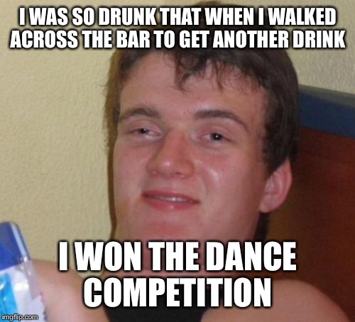 10 Guy Meme | I WAS SO DRUNK THAT WHEN I WALKED ACROSS THE BAR TO GET ANOTHER DRINK I WON THE DANCE COMPETITION | image tagged in memes,10 guy | made w/ Imgflip meme maker