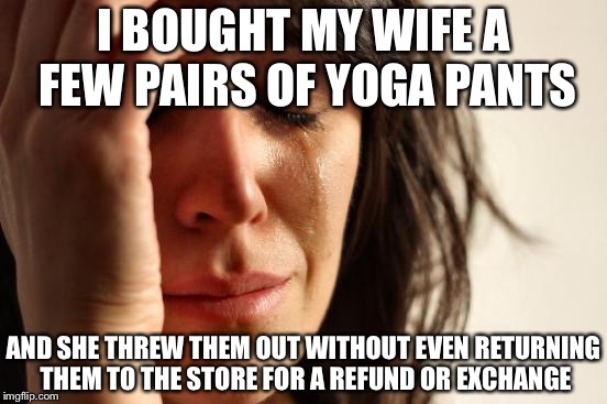 First World Problems Meme | I BOUGHT MY WIFE A FEW PAIRS OF YOGA PANTS; AND SHE THREW THEM OUT WITHOUT EVEN RETURNING THEM TO THE STORE FOR A REFUND OR EXCHANGE | image tagged in memes,first world problems | made w/ Imgflip meme maker