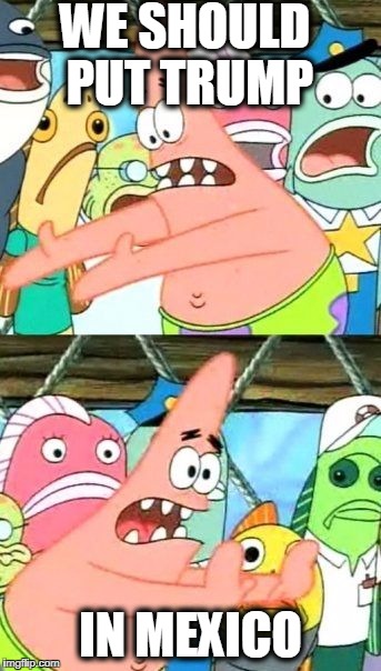 Put It Somewhere Else Patrick | WE SHOULD PUT TRUMP; IN MEXICO | image tagged in memes,put it somewhere else patrick | made w/ Imgflip meme maker