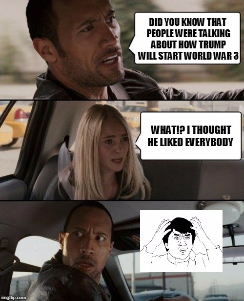 The Rock Driving Meme | DID YOU KNOW THAT PEOPLE WERE TALKING ABOUT HOW TRUMP WILL START WORLD WAR 3; WHAT!? I THOUGHT HE LIKED EVERYBODY | image tagged in memes,the rock driving | made w/ Imgflip meme maker