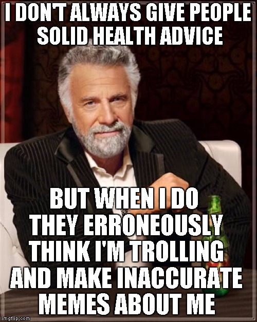 The Most Interesting Man In The World Meme | I DON'T ALWAYS GIVE PEOPLE SOLID HEALTH ADVICE BUT WHEN I DO THEY ERRONEOUSLY THINK I'M TROLLING AND MAKE INACCURATE MEMES ABOUT ME | image tagged in memes,the most interesting man in the world | made w/ Imgflip meme maker