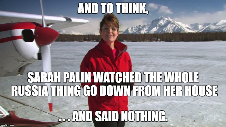 Palin Alaska | AND TO THINK, SARAH PALIN WATCHED THE WHOLE RUSSIA THING GO DOWN FROM HER HOUSE; . . . AND SAID NOTHING. | image tagged in palin alaska | made w/ Imgflip meme maker