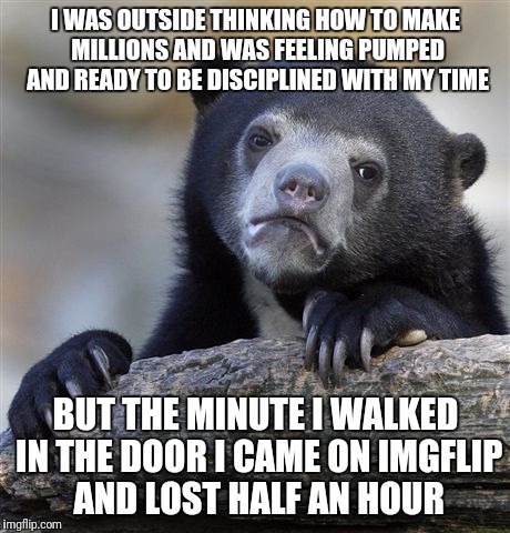 Starting now. | I WAS OUTSIDE THINKING HOW TO MAKE MILLIONS AND WAS FEELING PUMPED AND READY TO BE DISCIPLINED WITH MY TIME; BUT THE MINUTE I WALKED IN THE DOOR I CAME ON IMGFLIP AND LOST HALF AN HOUR | image tagged in memes,confession bear | made w/ Imgflip meme maker