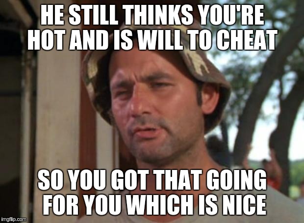 HE STILL THINKS YOU'RE HOT AND IS WILL TO CHEAT SO YOU GOT THAT GOING FOR YOU WHICH IS NICE | made w/ Imgflip meme maker