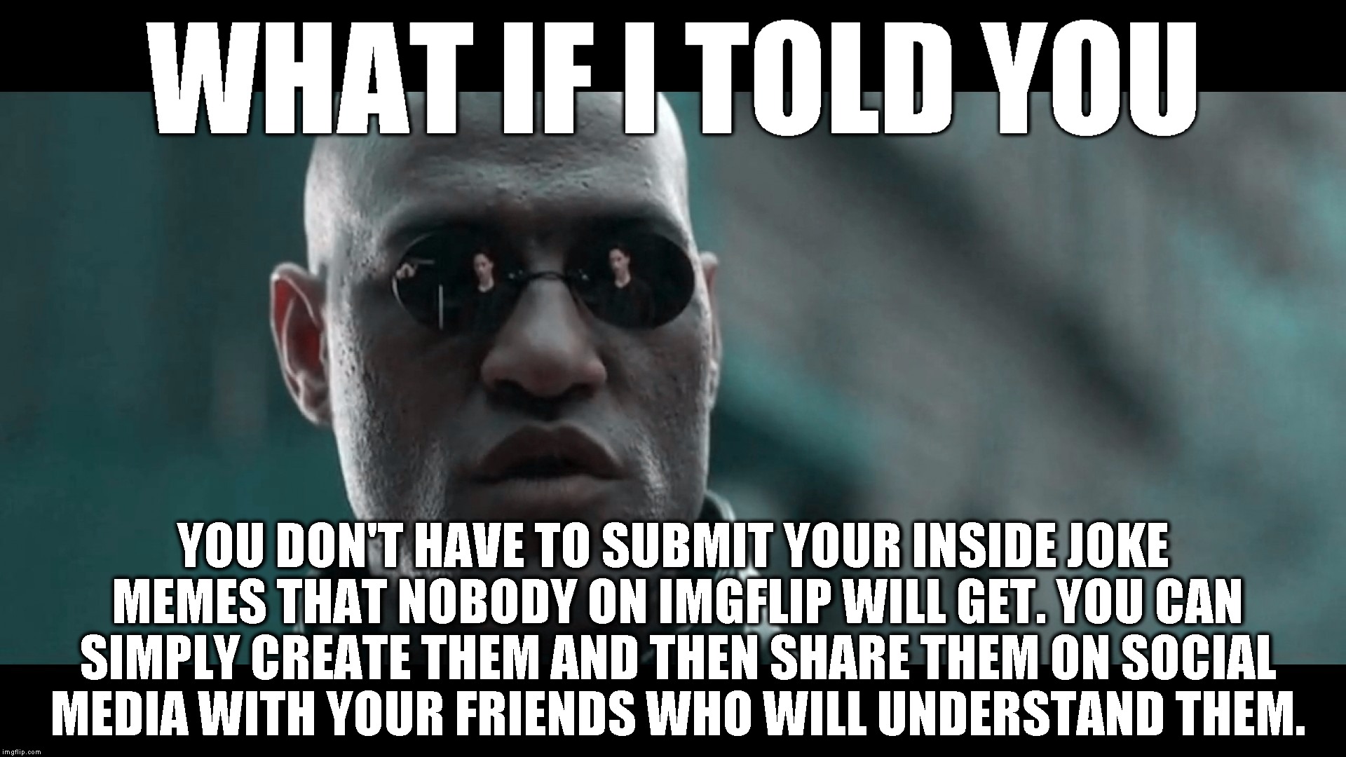 No need to clog up the feed with memes that won't make sense to anyone here. Thanks. |  WHAT IF I TOLD YOU; YOU DON'T HAVE TO SUBMIT YOUR INSIDE JOKE MEMES THAT NOBODY ON IMGFLIP WILL GET. YOU CAN SIMPLY CREATE THEM AND THEN SHARE THEM ON SOCIAL MEDIA WITH YOUR FRIENDS WHO WILL UNDERSTAND THEM. | image tagged in matrix morpheus,what if i told you,morpheus,matrix,funny,memes | made w/ Imgflip meme maker