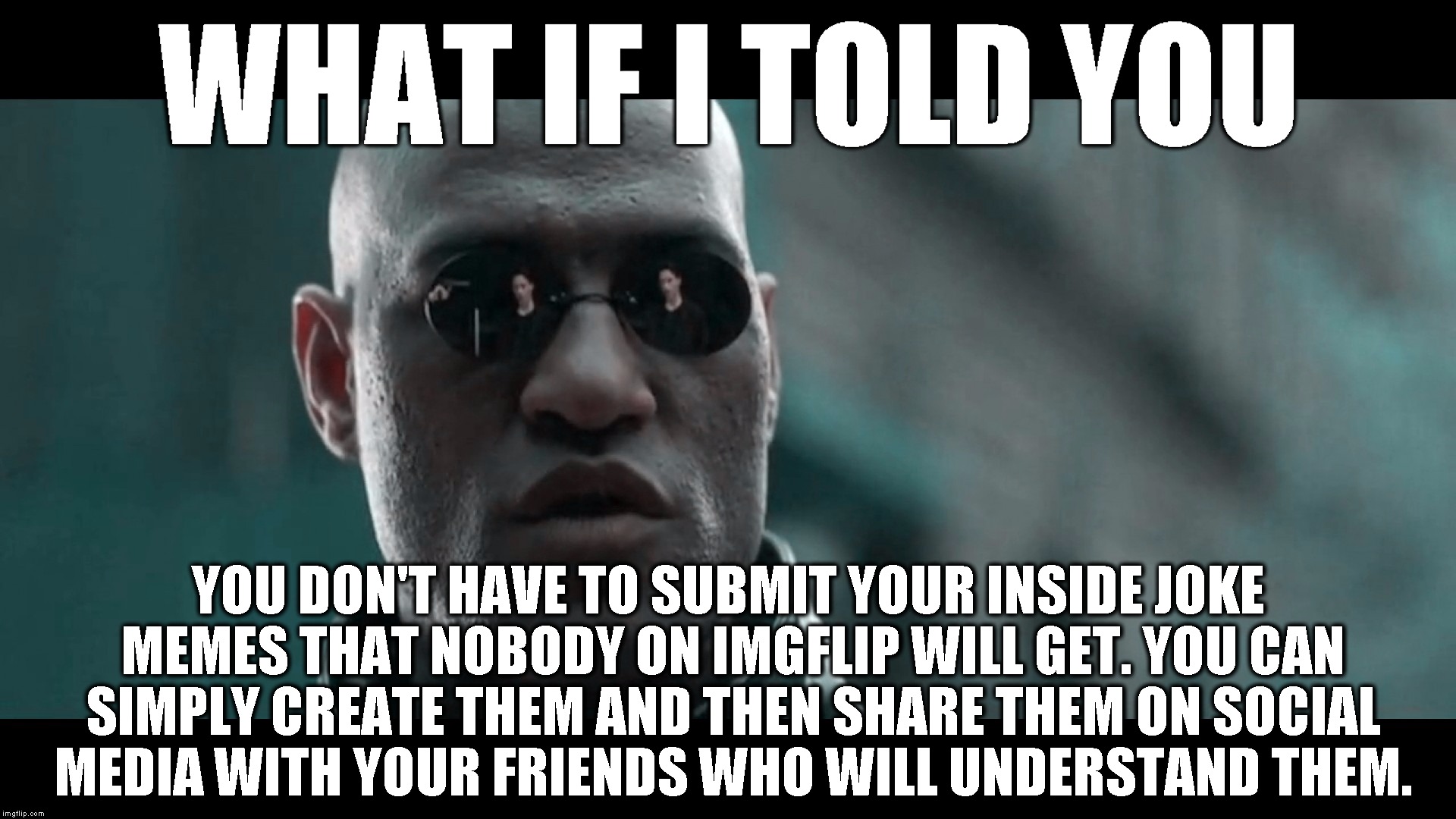 No need to clog up the feed with memes that won't make sense to anyone here. Thanks. | WHAT IF I TOLD YOU; YOU DON'T HAVE TO SUBMIT YOUR INSIDE JOKE MEMES THAT NOBODY ON IMGFLIP WILL GET. YOU CAN SIMPLY CREATE THEM AND THEN SHARE THEM ON SOCIAL MEDIA WITH YOUR FRIENDS WHO WILL UNDERSTAND THEM. | image tagged in matrix morpheus,what if i told you,morpheus,matrix,funny,memes | made w/ Imgflip meme maker