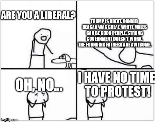 oh no its retarded (blank) | TRUMP IS GREAT. RONALD REAGAN WAS GREAT. WHITE MALES CAN BE GOOD PEOPLE. STRONG GOVERNMENT DOESN'T WORK. THE FOUNDING FATHERS ARE AWESOME. ARE YOU A LIBERAL? OH, NO... I HAVE NO TIME TO PROTEST! | image tagged in political meme | made w/ Imgflip meme maker